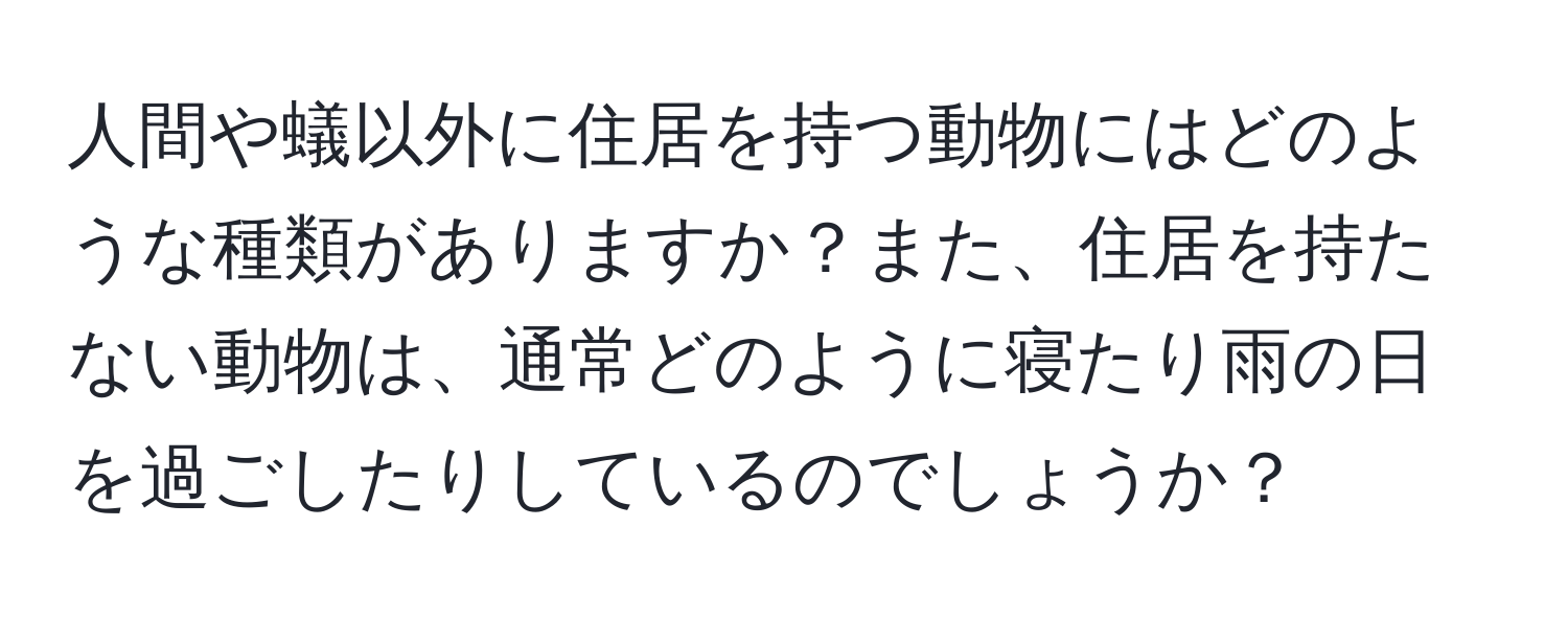 人間や蟻以外に住居を持つ動物にはどのような種類がありますか？また、住居を持たない動物は、通常どのように寝たり雨の日を過ごしたりしているのでしょうか？