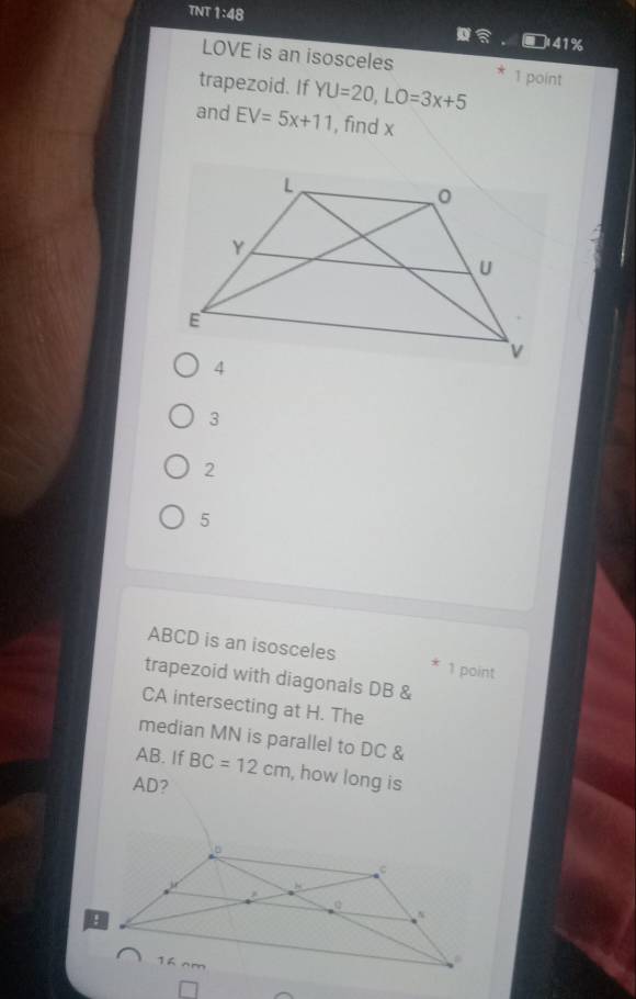 TNT 1:48
41%
LOVE is an isosceles 1 point
trapezoid. If YU=20, LO=3x+5
and EV=5x+11 , find x
3
2
5
ABCD is an isosceles
* 1 point
trapezoid with diagonals DB &
CA intersecting at H. The
median MN is parallel to DC &
AB. If BC=12cm , how long is
AD?