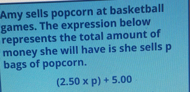 Amy sells popcorn at basketball 
games. The expression below 
represents the total amount of 
money she will have is she sells p
bags of popcorn.
(2.50* p)+5.00