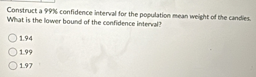 Construct a 99% confidence interval for the population mean weight of the candies.
What is the lower bound of the confidence interval?
1.94
1.99
1.97