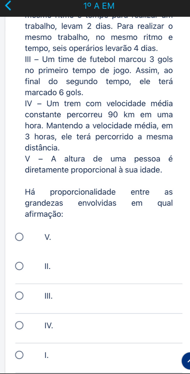 1° A EM
trabalho, levam 2 dias. Para realizar o
mesmo trabalho, no mesmo ritmo e
tempo, seis operários levarão 4 dias.
III - Um time de futebol marcou 3 gols
no primeiro tempo de jogo. Assim, ao
final do segundo tempo, ele terá
marcado 6 gols.
IV - Um trem com velocidade média
constante percorreu 90 km em uma
hora. Mantendo a velocidade média, em
3 horas, ele terá percorrido a mesma
distância.
V - A altura de uma pessoa é
diretamente proporcional à sua idade.
Há proporcionalidade entre as
grandezas envolvidas em qual
afirmação:
V.
II.
III.
IV.
1.