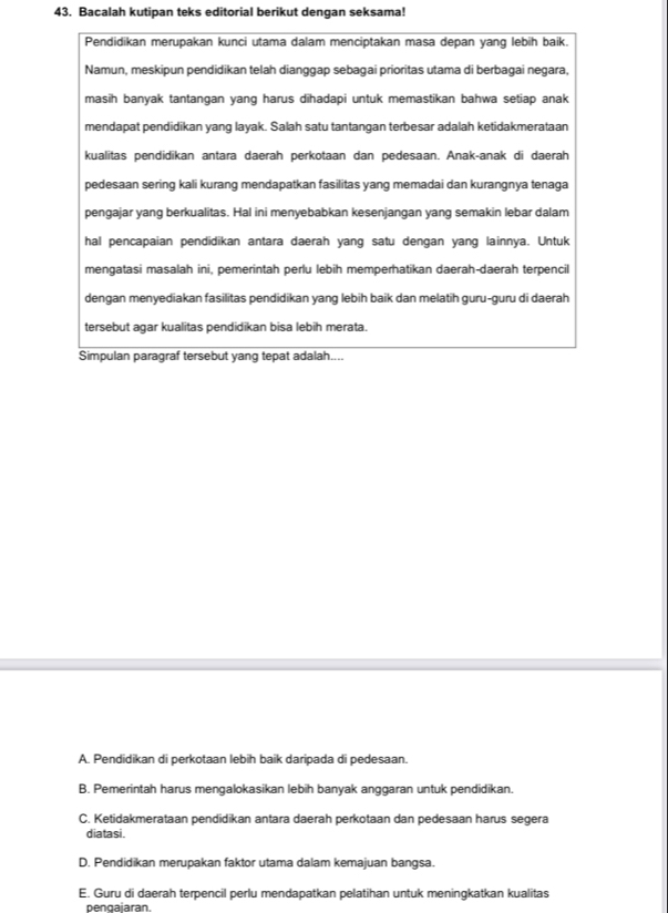 Bacalah kutipan teks editorial berikut dengan seksama!
Pendidikan merupakan kunci utama dalam menciptakan masa depan yang lebih baik.
Namun, meskipun pendidikan telah dianggap sebagai prioritas utama di berbagai negara,
masih banyak tantangan yang harus dihadapi untuk memastikan bahwa setiap anak
mendapat pendidikan yang layak. Salah satu tantangan terbesar adalah ketidakmerataan
kualitas pendidikan antara daerah perkotaan dan pedesaan. Anak-anak di daerah
pedesaan sering kali kurang mendapatkan fasilitas yang memadai dan kurangnya tenaga
pengajar yang berkualitas. Hal ini menyebabkan kesenjangan yang semakin lebar dalam
hal pencapaian pendidikan antara daerah yang satu dengan yang lainnya. Untuk
mengatasi masalah ini, pemerintah perlu lebih memperhatikan daerah-daerah terpencil
dengan menyediakan fasilitas pendidikan yang lebih baik dan melatih guru-guru di daerah
tersebut agar kualitas pendidikan bisa lebih merata.
Simpulan paragraf tersebut yang tepat adalah....
A. Pendidikan di perkotaan lebih baik daripada di pedesaan.
B. Pemerintah harus mengalokasikan lebih banyak anggaran untuk pendidikan.
C. Ketidakmerataan pendidikan antara daerah perkotaan dan pedesaan harus segera
diatasi.
D. Pendidikan merupakan faktor utama dalam kemajuan bangsa.
E. Guru di daerah terpencil perlu mendapatkan pelatihan untuk meningkatkan kualitas
pengaiaran.