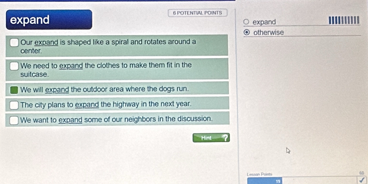 POTENTIAL POINTS
expand expand
otherwise
Our expand is shaped like a spiral and rotates around a
center.
We need to expand the clothes to make them fit in the
suitcase.
We will expand the outdoor area where the dogs run.
The city plans to expand the highway in the next year.
We want to expand some of our neighbors in the discussion.
Hint
Lesson Points 60