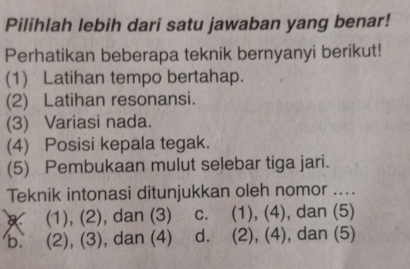 Pilihlah lebih dari satu jawaban yang benar!
Perhatikan beberapa teknik bernyanyi berikut!
(1) Latihan tempo bertahap.
(2) Latihan resonansi.
(3) Variasi nada.
(4) Posisi kepala tegak.
(5) Pembukaan mulut selebar tiga jari.
Teknik intonasi ditunjukkan oleh nomor ....
(1), (2), dan (3) c. (1), (4), dan (5)
b. (2), (3), dan (4) d. (2), (4), dan (5)