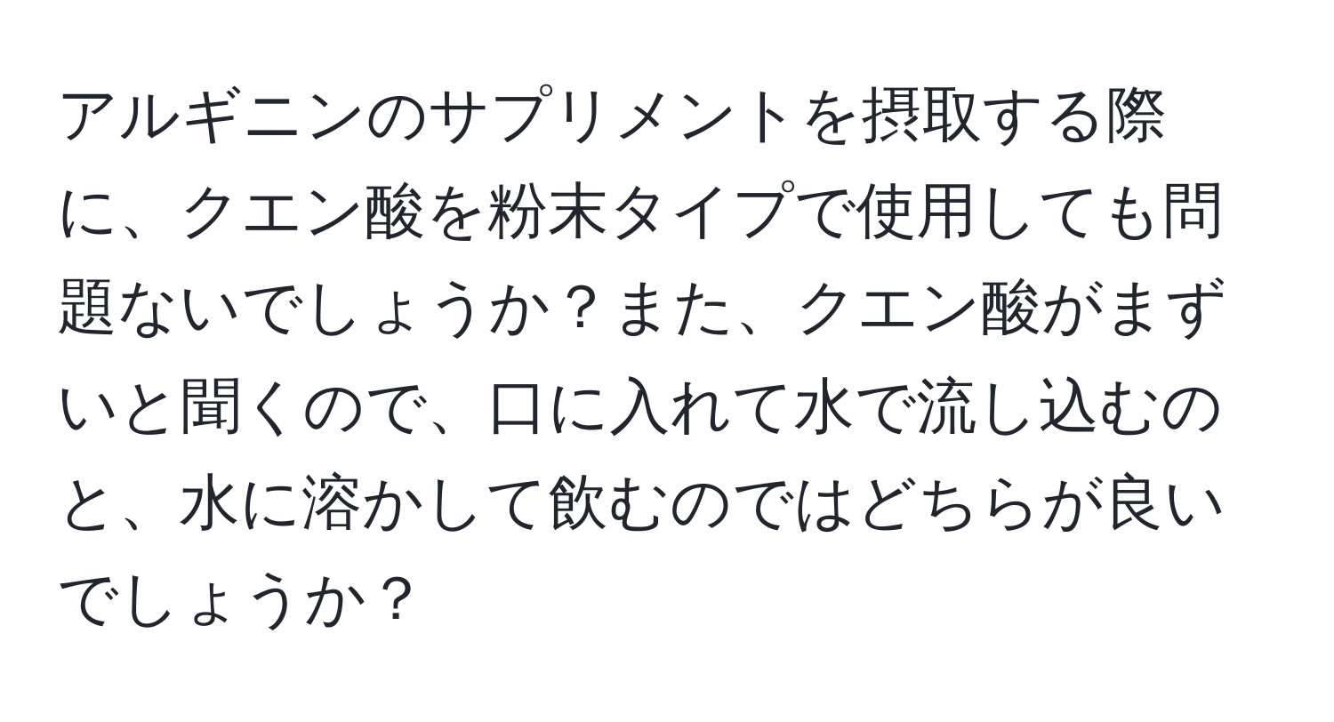 アルギニンのサプリメントを摂取する際に、クエン酸を粉末タイプで使用しても問題ないでしょうか？また、クエン酸がまずいと聞くので、口に入れて水で流し込むのと、水に溶かして飲むのではどちらが良いでしょうか？