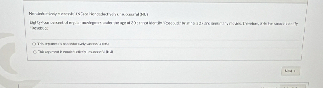 Nondeductively successful (NS) or Nondeductively unsuccessful (NU)
Eighty-four percent of regular moviegoers under the age of 30 cannot identify "Rosebud." Kristine is 27 and sees many movies. Therefore, Kristine cannot identify
"Rosebud."
This argument is nondeductively successful (NS)
This argument is nondeductively unsuccessful (NU)
Next >