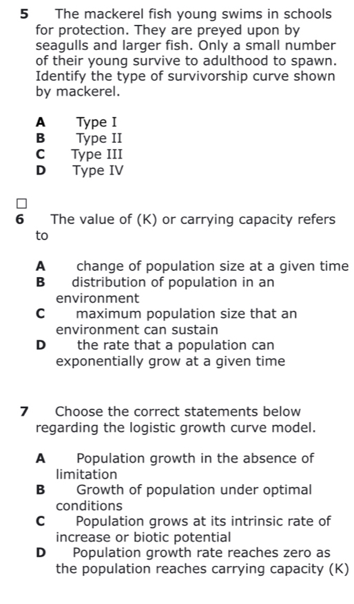 The mackerel fish young swims in schools
for protection. They are preyed upon by
seagulls and larger fish. Only a small number
of their young survive to adulthood to spawn.
Identify the type of survivorship curve shown
by mackerel.
A Type I
B Type II
C Type III
D Type IV
6 The value of (K) or carrying capacity refers
to
A change of population size at a given time
B distribution of population in an
environment
Cmaximum population size that an
environment can sustain
D the rate that a population can
exponentially grow at a given time
7 Choose the correct statements below
regarding the logistic growth curve model.
A Population growth in the absence of
limitation
B Growth of population under optimal
conditions
C Population grows at its intrinsic rate of
increase or biotic potential
D Population growth rate reaches zero as
the population reaches carrying capacity (K)