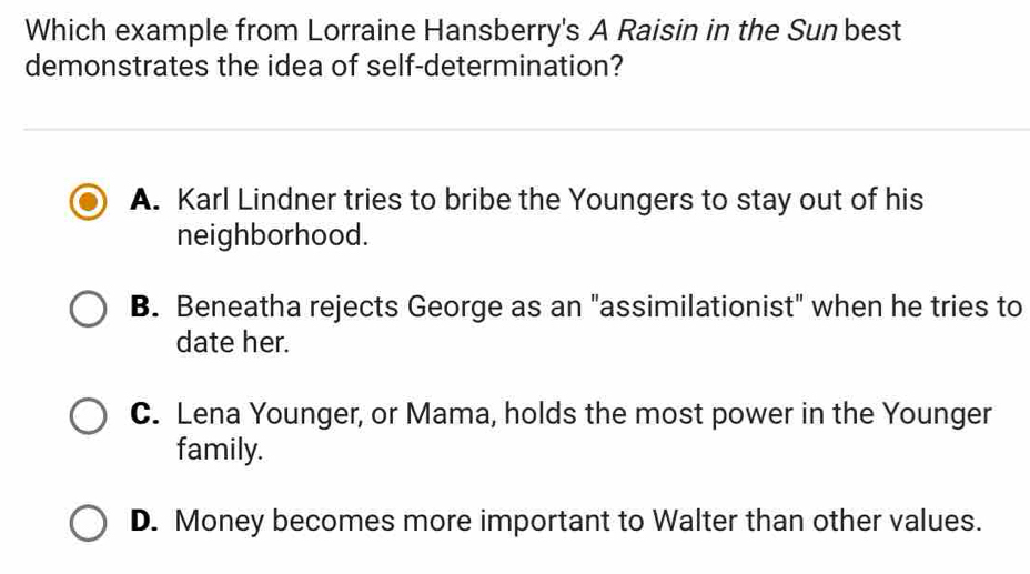 Which example from Lorraine Hansberry's A Raisin in the Sun best
demonstrates the idea of self-determination?
A. Karl Lindner tries to bribe the Youngers to stay out of his
neighborhood.
B. Beneatha rejects George as an "assimilationist" when he tries to
date her.
C. Lena Younger, or Mama, holds the most power in the Younger
family.
D. Money becomes more important to Walter than other values.