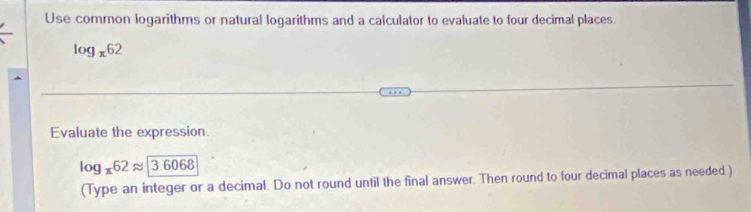 Use common logarithms or natural logarithms and a calculator to evaluate to four decimal places.
log _x62
Evaluate the expression.
log _π 62approx 3.6068
(Type an integer or a decimal. Do not round until the final answer. Then round to four decimal places as needed.)