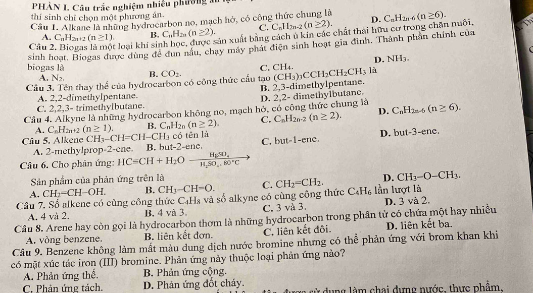 PHÀN I. Câu trắc nghiệm nhiều phường ăn
thí sinh chỉ chọn một phương án.
Câu 1. Alkane là những hydrocarbon no, mạch hở, có công thức chung là C_nH_2n-6(n≥ 6).
A. C_nH_2n+2(n≥ 1). B. C_nH_2n(n≥ 2). C. C_nH_2n-2(n≥ 2). D.
Câu 2. Biogas là một loại khí sin sản xuất bằng cách ủ kín các chất thải hữu cơ trong chăn nuôi, Th
sinh hoạt. Biogas được dùng để đun nấu, chạy máy phát điện sinh hoạt gia đình. Thành phần chính của
D. NH_3.
biogas là C. CH_4.
A. N_2.
B. CO_2.
Câu 3. Tên thay thế của hydrocarbon có công thức cấu tạo (CH_3)_3CCH_2CH_2CH_3la
A. 2,2-dimethylpentane. B. 2,3-dimethylpentane.
C. 2,2,3- trimethylbutane. D. 2,2- dimethylbutane.
Câu 4. Alkyne là những hydrocarbon không no, mạch hở, có công thức chung là C_nH_2n-6(n≥ 6).
A. C_nH_2n+2(n≥ 1). B. C_nH_2n(n≥ 2). C. C_nH_2n-2(n≥ 2). D.
Câu 5. Alkene CH_3-CH=CH-CH_3 có tên là
D. but-3-
C. but-1-ene.
A. 2-methylprop-2-ene. B. but-2-ene. ene.
Câu 6. Cho phản ứng: HCequiv CH+H_2Ofrac HgSO_4H_2SO_4.80°C
Sản phầm của phản ứng trên là
D. CH_3-O-CH_3.
A. CH_2=CH-OH. B. CH_3-CH=O. C. CH_2=CH_2.
Câu 7. Số alkene có cùng công thức C_4H_8 và số alkyne có cùng công thức C_4H_6 lần lượt là
A. 4 và 2. B. 4 và 3. C. 3 và 3. D. 3 và 2.
Câu 8. Arene hay còn gọi là hydrocarbon thơm là những hydrocarbon trong phân tử có chứa một hay nhiều
A. vòng benzene. B. liên kết đơn. C. liên kết đôi. D. liên kết ba.
Câu 9. Benzene không làm mất màu dung dịch nước bromine nhưng có thể phản ứng với brom khan khi
có mặt xúc tác iron (III) bromine. Phản ứng này thuộc loại phản ứng nào?
A. Phản ứng thế. B. Phản ứng cộng.
C. Phản ứng tách. D. Phản ứng đốt cháy.
sử dụng làm chai đựng nước, thực phẩm,