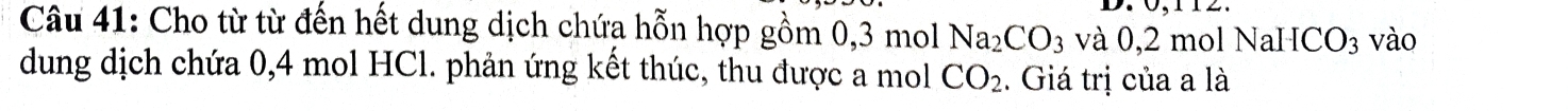 Cho từ từ đến hết dung dịch chứa hỗn hợp gồm 0, 3 mol Na_2CO_3 và 0 , 2molNaHCO_3 vào 
dung dịch chứa 0, 4 mol HCl. phản ứng kết thúc, thu được a mol CO_2. Giá trị của a là