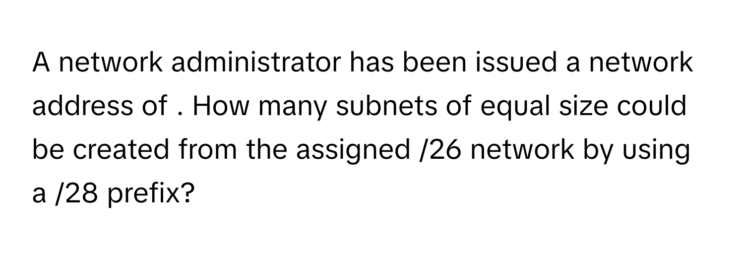 A network administrator has been issued a network address of . How many subnets of equal size could be created from the assigned /26 network by using a /28 prefix?