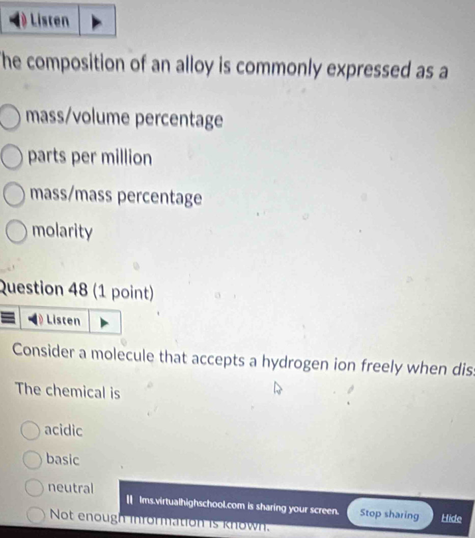 Listen
he composition of an alloy is commonly expressed as a
mass/volume percentage
parts per million
mass/mass percentage
molarity
Question 48 (1 point)
Listen
Consider a molecule that accepts a hydrogen ion freely when dis
The chemical is
acidic
basic
neutral
|| Ims.virtualhighschool.com is sharing your screen. Stop sharing Hide
Not enough information is known.