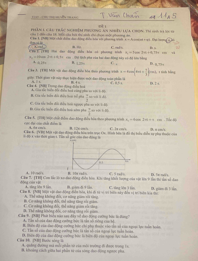 11A5 - CHU THỊ HUYEN TRANG
đề 1
PHầN I. CÂU TRÃC NGHIỆM PHƯƠNG ÁN NHIềU LựA CHQN. Thí sinh trả lời từ
câu 1 đến câu 18. Mỗi câu hỏi thí sinh chi chọn một phương án.
Câu 1. [NB] Một chất điểm dao động điều hòa với phương trình x=Acos (omega t+varphi ) Đại lượng widehat _ 0
đơn vi là
A, rad. B. Hz. C. rad/s. D. s.
Cầu 2. [TH] Hai dao động điều hòa có phương trình x_1=5cos 2π t+0,75π cm và
x_2=10cos 2π t+0,5π cm . Độ lệch pha của hai dao động này có độ lớn bằng
A. 0, 25π B. 1,25π C.π
D. o, 75π
Câu 3. [TH] Một vật dao động điều hòa theo phương trình x=4cos (4π t+ π /3 )(cm). , t tính bằng
giây. Thời gian vật này thực hiện được một dao động toàn phần là
A. l s. B. 4 s. C. 0,5 s. D. 2 s.
Câu 4. [NB] Trong dao động điều hoà
A. Gia tốc biến đổi điều hoà cùng pha so với li độ.
B. Gia tốc biến đổi điều hoà trễ pha  π /2  so với li độ.
C. Gia tốc biển đổi điều hoà ngược pha so với li độ.
D. Gia tốc biến đồi điều hoà sớm pha  π /2  so với li độ.
Câu 5. [TH] Một chất điểm dao động điều hòa theo phương trình x_1=6cos 2π t+π cm . Tốc độ
cực đại của chất điểm là
A. 6π cm/s. B. 12π cm/s. C. 2π cm/s. D. π cm/s.
Câu 6. [VD] Một vật dạo động điều hòa trên trục Ox. Hình bên là đồ thị biểu diễn sự phụ thuộc của
li độ x vào thời gian t. Tần số góc của dao động là
A. 10 rad/s. B. 10π rad/s. C. 5 rad/s. D. 5π rad/s.
Câu 7. [TH] Con lắc lò xo dao động điều hòa. Khi tăng khối lượng của vật lên 9 lần thì tần số dao
động của vật
A. tăng lên 9 lần. B. giảm đi 9 lần. C. tăng lên 3 lần. D. giảm đi 3 lần.
Câu 8. [NB] Một vật dao động điền hòa, khi đi từ vị trí biên này đến vị trí biên kia thì:
A. Thể năng không đổi, cơ năng giảm rồi tăng.
B. Cơ năng không đổi, thế năng tăng rồi giảm.
C. Cơ năng không đổi, thế năng giảm rồi tăng.
D. Thế năng không đổi, cơ năng tăng rồi giảm.
Câu 9. [NB] Phát biểu nào sau đây về dao động cưỡng bức là đúng?
A. Tần số của dao động cưỡng bức là tần số riêng của hệ.
B. Biên độ của dao động cưỡng bức chỉ phụ thuộc vào tần số của ngoại lực tuần hoàn.
C. Tần số của dao động cưỡng bức là tần số của ngoại lực tuần hoàn.
D. Biên độ của dao động cưỡng bức là biên độ của ngoại lực tuần hoàn.
Câu 10. [NB] Bước sóng là
A. quãng đường mà mỗi phần tử của môi trường đi được trong 1s.
B. khoảng cách giữa hai phần tử của sóng dao động ngược pha.