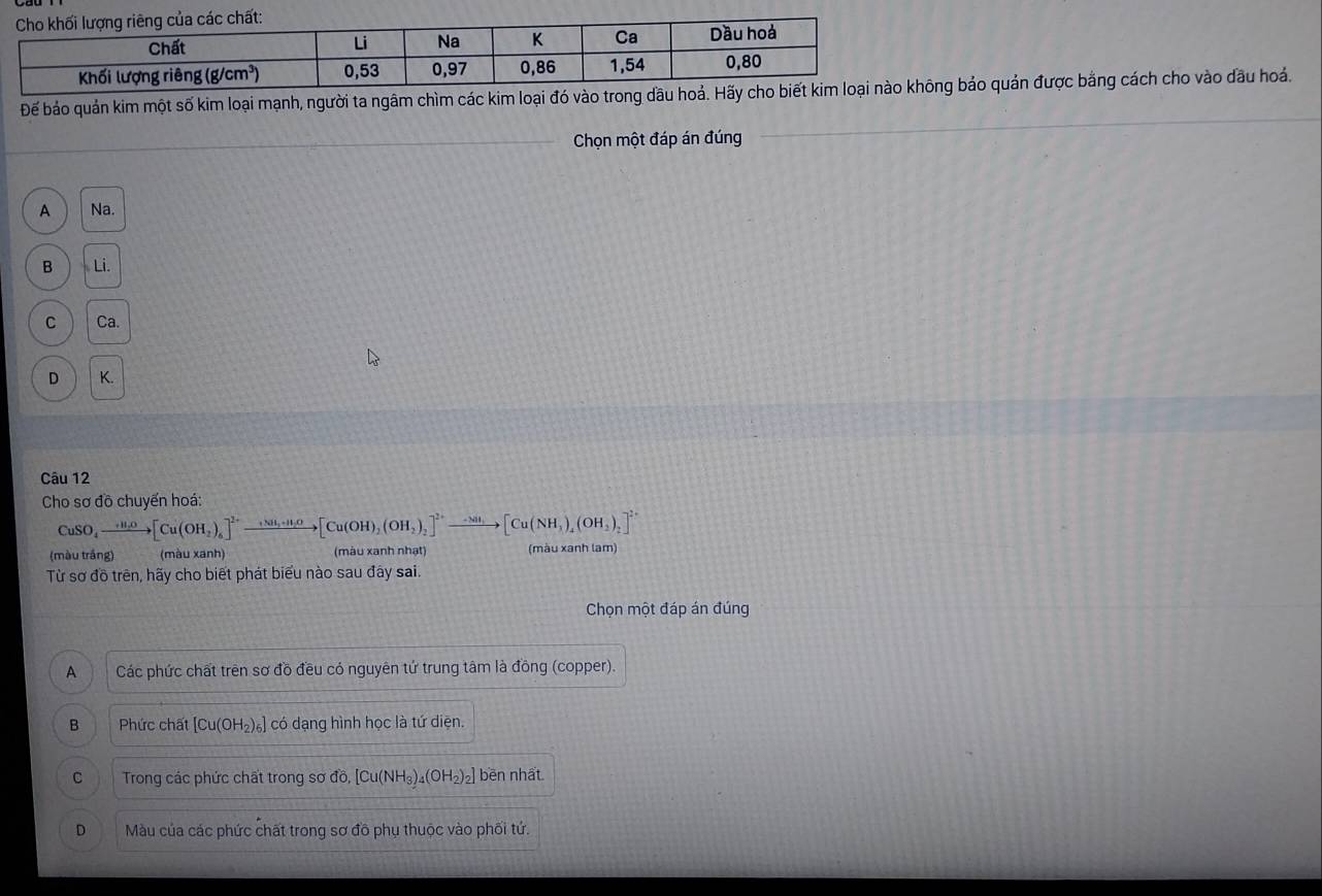 Để bảo quản kim một số kim loại mạnh, người ta ngâm chìm các kim loạing bảo quản được bằng cách cho vào đầu hoá.
Chọn một đáp án đúng
A Na.
B Li.
C Ca.
D K.
Câu 12
Cho sơ đồ chuyến hoá:
CuSO_4to [Cu(OH_2)_6]^2+to [Cu(OH)_2(OH)_2]^2+to [Cu(NH_2)_2]^2+to [Cu(NH_3)_4(OH_2)_2]^2+
(màu trắng) (màu xanh) (màu xanh nhạt) (màu xanh lam)
Từ sơ đồ trên, hãy cho biết phát biểu nào sau đây sai.
Chọn một đáp án đúng
A Các phức chất trên sơ đồ đều có nguyên tứ trung tâm là đồng (copper).
B Phức chất [Cu(OH_2)_6] có dạng hình học là tứ diện.
C Trong các phức chất trong sơ đồ, [Cu(NH_3)_4(OH_2)_2] bēn nhất
D Màu của các phức chất trong sơ đồ phụ thuộc vào phối tứ.