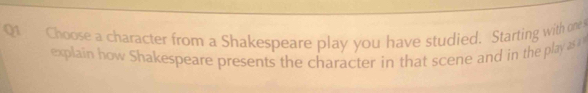 Choose a character from a Shakespeare play you have studied. Starting with one 
explain how Shakespeare presents the character in that scene and in the play as