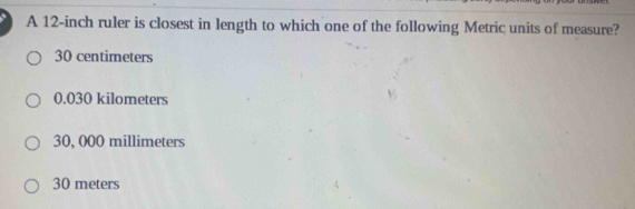 A 12-inch ruler is closest in length to which one of the following Metric units of measure?
30 centimeters
0.030 kilometers
30, 000 millimeters
30 meters