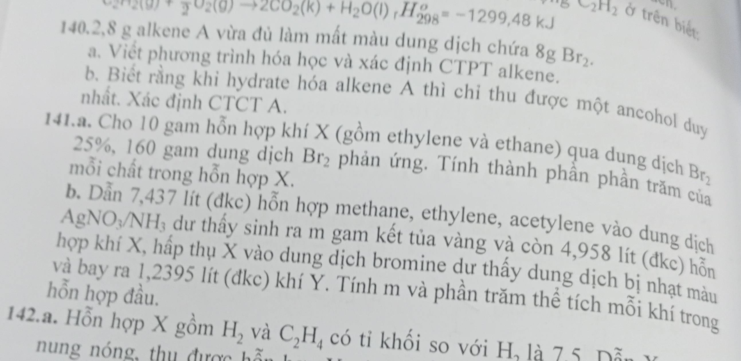 H_2(g)+frac 2O_2(g)to 2CO_2(k)+H_2O(l)_rH_(298)^o=-1299,48kJ BC_2H_2
ở trên biết
140.2, 8 g alkene A vừa đủ làm mất màu dung dịch chứa 8gBr_2. 
a. Viết phương trình hóa học và xác định CTPT alkene. 
b. Biết rằng khi hydrate hóa alkene A thì chỉ thu được một ancohol duy 
nhất. Xác định CTCT A. 
141.a. Cho 10 gam hỗn hợp khí X (gồm ethylene và ethane) qua dung dịch
25%, 160 gam dung dịch Br_2 phản ứng. Tính thành phần phần trăm của 
mỗi chất trong hỗn hợp X.
Br_2
b. Dẫn 7,437 lít (đkc) hỗn hợp methane, ethylene, acetylene vào dung dịch 
a AgNO_3/NH_3 dư thấy sinh ra m gam kết tủa vàng và còn 4,958 lít (đkc) hỗ 
hợp khí X, hấp thụ X vào dung dịch bromine dư thấy dung dịch bị nhạt màu 
và bay ra 1,2395 lít (đkc) khí Y. Tính m và phần trăm thể tích mỗi khí trong 
hỗn hợp đầu. 
142.a. Hỗn hợp X gồm H_2 và C_2H_4 có tỉ khổi so với H, là 7.5. Dẫn V 
n ung nóng, thu được hã