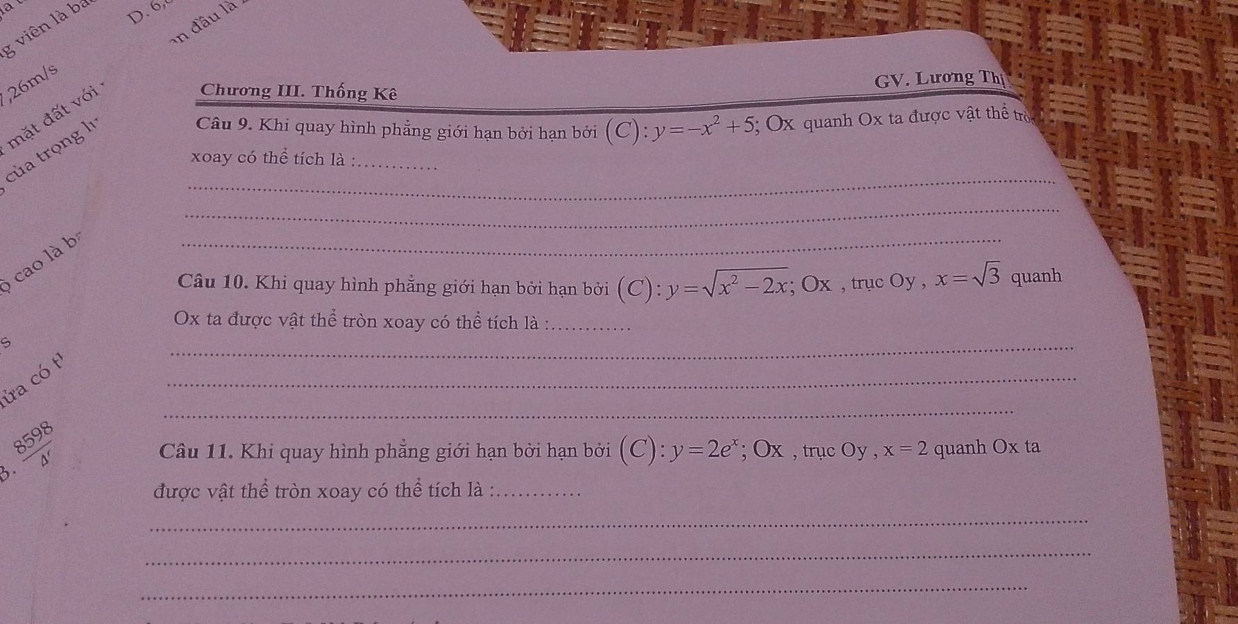 đầu là 
g viên là ba D. 6, 
, 26m/s
mặt đất với 
Chương III. Thống Kê GV. Lương Thị 
của trọng lı 
Câu 9. Khi quay hình phẳng giới hạn bởi hạn bởi (C):y=-x^2+5; Ox quanh Ox ta được vật thể tròc 
_ 
xoay có thể tích là :_ 
_ 
cao là bị 
_ 
Câu 10. Khi quay hình phẳng giới hạn bởi hạn bởi (C):y=sqrt(x^2-2x); Ox , trục Oy , x=sqrt(3) quanh
Ox ta được vật thể tròn xoay có thể tích là :_ 
S 
_ 
ửa có tỉ 
_
 8598/△ ' 
_ 
Câu 11. Khi quay hình phăng giới hạn bởi hạn bởi (C):y=2e^x; O x , trục Oy , x=2 quanh Ox ta 
3. 
được vật thể tròn xoay có thể tích là :_ 
_ 
_ 
_