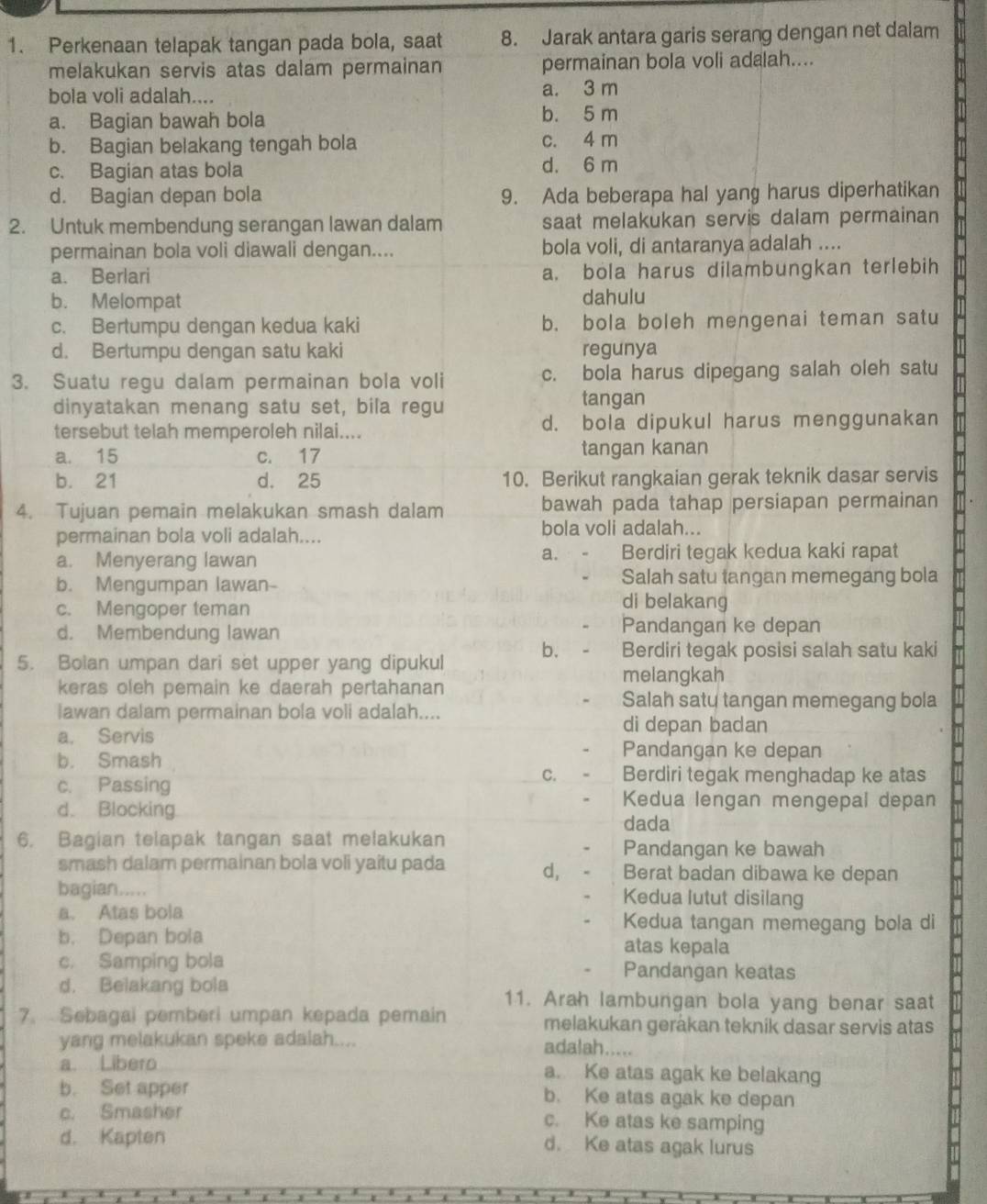 Perkenaan telapak tangan pada bola, saat 8. Jarak antara garis serang dengan net dalam
melakukan servis atas dalam permainan permainan bola voli adalah....
bola voli adalah.... a. 3 m
a. Bagian bawah bola b. 5 m
b. Bagian belakang tengah bola c. 4 m
c. Bagian atas bola d. 6 m
d. Bagian depan bola 9. Ada beberapa hal yang harus diperhatikan
2. Untuk membendung serangan lawan dalam saat melakukan servis dalam permainan
permainan bola voli diawali dengan.... bola voli, di antaranya adalah ....
a. Berlari a. bola harus dilambungkan terlebih
b. Melompat dahulu
c. Bertumpu dengan kedua kaki b. bola boleh mengenai teman satu
d. Bertumpu dengan satu kaki regunya
3. Suatu regu dalam permainan bola voli c. bola harus dipegang salah oleh satu
dinyatakan menang satu set, bila regu tangan
tersebut telah memperoleh nilai.... d. bola dipukul harus menggunakan
a. 15 c. 17 tangan kanan
b. 21 d. 25 10. Berikut rangkaian gerak teknik dasar servis
4. Tujuan pemain melakukan smash dalam bawah pada tahap persiapan permainan
permainan bola voli adalah.... bola voli adalah...
a.
a. Menyerang lawan Berdiri tegak kedua kaki rapat
b. Mengumpan lawan- Salah satu tangan memegang bola
c. Mengoper teman
di belakang
d. Membendung lawan
Pandangan ke depan
b. Berdiri tegak posisi salah satu kaki
5. Bolan umpan dari set upper yang dipukul
melangkah
keras oleh pemain ke daerah pertahanan
Salah saty tangan memegang bola
lawan dalam permainan bola voli adalah....
di depan badan
a. Servis Pandangan ke depan
b. Smash
c. Passing
C. Berdiri tegak menghadap ke atas
Kedua lengan mengepal depan
d. Blocking dada
6. Bagian telapak tangan saat melakukan
Pandangan ke bawah
smash dalam permainan bola voli yaitu pada d, Berat badan dibawa ke depan
bagian..... Kedua lutut disilang
a. Atas bola Kedua tangan memegang bola di
b. Depan bola atas kepala
c. Samping bola Pandangan keatas
d. Belakang bola 11. Arah lambungan bola yang benar saat
7. Sebagai pemberi umpan kepada pemain melakukan gerákan tekník dasar servis atas
yang melakukan speke adalah.... adalah.....
a. Libero a. Ke atas agak ke belakang
b. Set apper b. Ke atas agak ke depan
c. Smasher c. Ke atas ke samping
d. Kapten d. Ke atas agak lurus