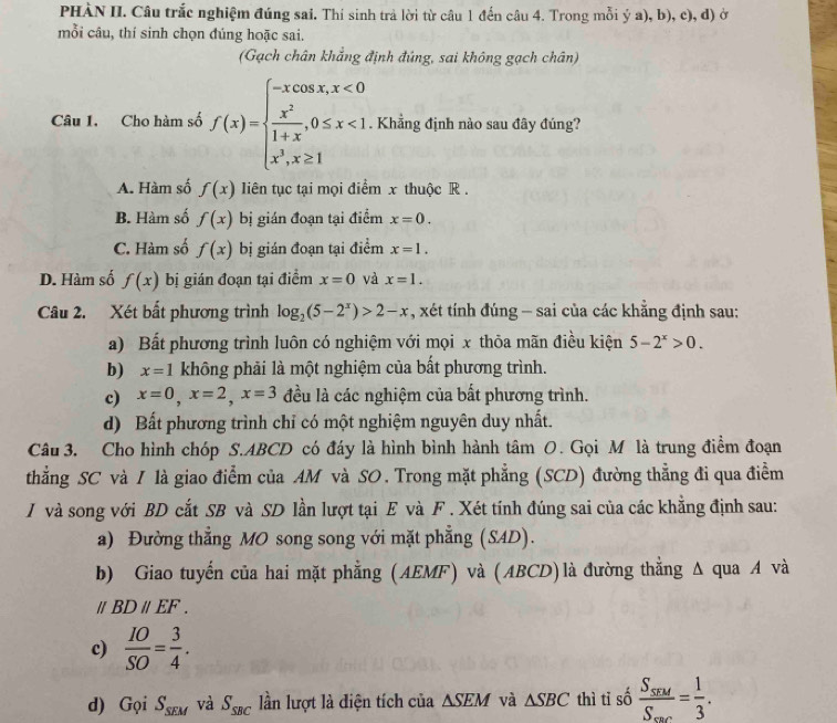 PHÀN II. Câu trắc nghiệm đúng sai. Thí sinh trả lời từ câu 1 đến câu 4. Trong mỗi ý a), b), c), d) ở
mỗi câu, thí sinh chọn đúng hoặc sai.
(Gạch chân khẳng định đúng, sai không gạch chân)
Câu 1. Cho hàm số f(x)=beginarrayl -xcos x,x<0  x^2/1+x ,0≤ x<1. x^3,x≥ 1endarray.. Khẳng định nào sau đây đúng?
A. Hàm số f(x) liên tục tại mọi điểm x thuộc R .
B. Hàm số f(x) bị gián đoạn tại điểm x=0.
C. Hàm số f(x) bị gián đoạn tại điểm x=1.
D. Hàm số f(x) bị gián đoạn tại điểm x=0 và x=1.
Câu 2. Xét bất phương trình log _2(5-2^x)>2-x , xét tính đúng - sai của các khẳng định sau:
a) Bất phương trình luôn có nghiệm với mọi x thỏa mãn điều kiện 5-2^x>0.
b) x=1 không phải là một nghiệm của bất phương trình.
c) x=0,x=2,x=3 đều là các nghiệm của bất phương trình.
d) Bất phương trình chỉ có một nghiệm nguyên duy nhất.
Câu 3. Cho hình chóp S.ABCD có đáy là hình bình hành tâm 0. Gọi M là trung điểm đoạn
thẳng SC và I là giao điểm của AM và SO. Trong mặt phẳng (SCD) đường thẳng đi qua điểm
/J và song với BD cắt SB và SD lần lượt tại E và F . Xét tính đúng sai của các khẳng định sau:
a) Đường thẳng MO song song với mặt phẳng (SAD).
b) Giao tuyến của hai mặt phẳng (AEMF) và (ABCD)là đường thắng Δ qua A và
/ BDparallel EF.
c)  IO/SO = 3/4 .
d) Grho iS_SEM và S_SBC lần lượt là điện tích của △ SEM và △ SBC thì tỉ số frac S_SEM=frac 1=3.