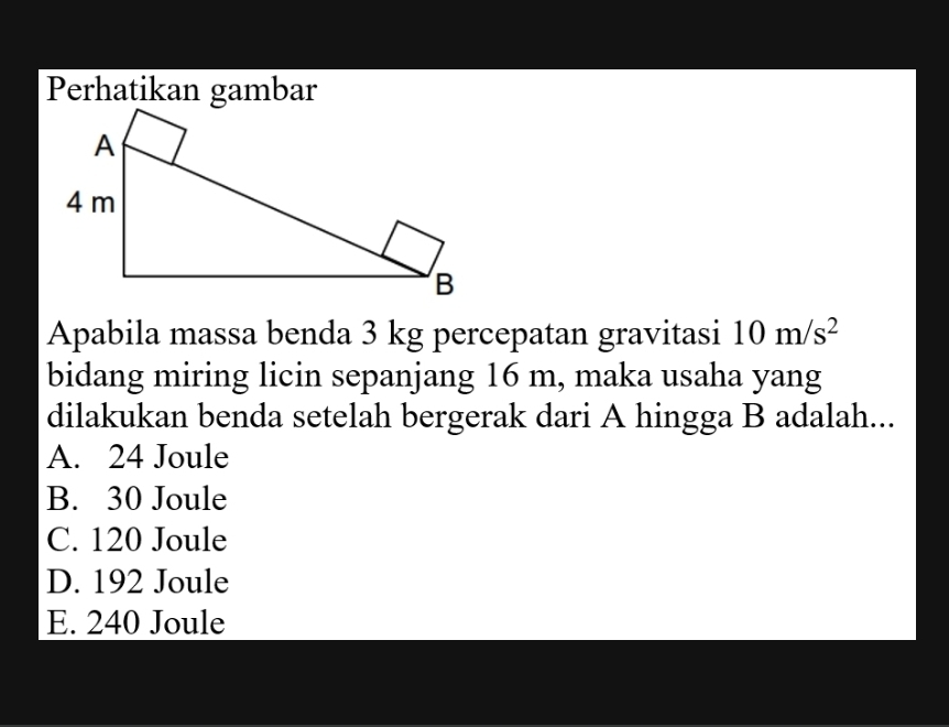 Perhatikan gambar
Apabila massa benda 3 kg percepatan gravitasi 10m/s^2
bidang miring licin sepanjang 16 m, maka usaha yang
dilakukan benda setelah bergerak dari A hingga B adalah...
A. 24 Joule
B. 30 Joule
C. 120 Joule
D. 192 Joule
E. 240 Joule