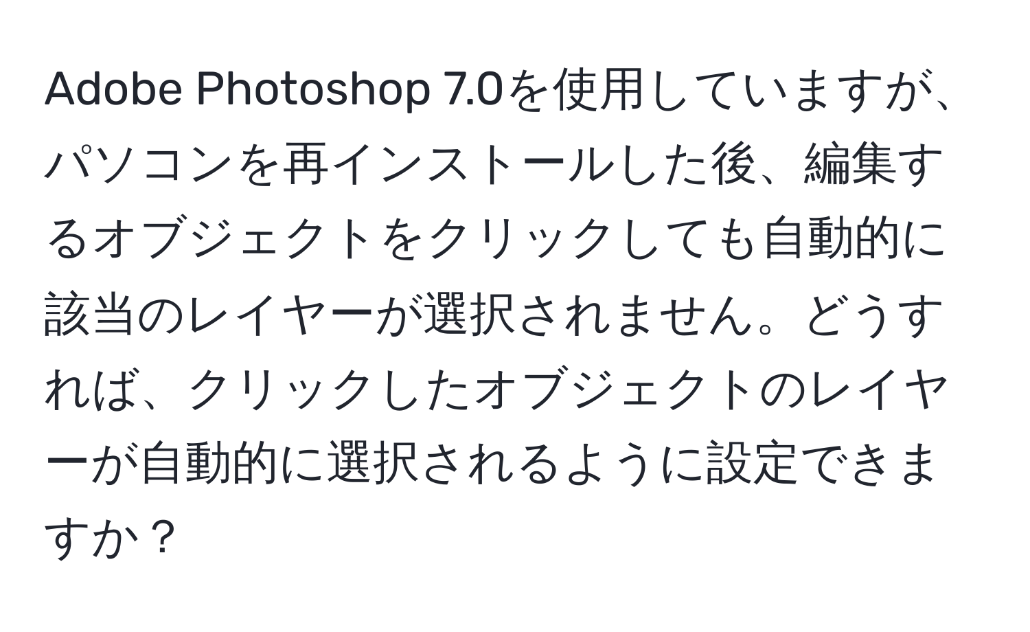 Adobe Photoshop 7.0を使用していますが、パソコンを再インストールした後、編集するオブジェクトをクリックしても自動的に該当のレイヤーが選択されません。どうすれば、クリックしたオブジェクトのレイヤーが自動的に選択されるように設定できますか？