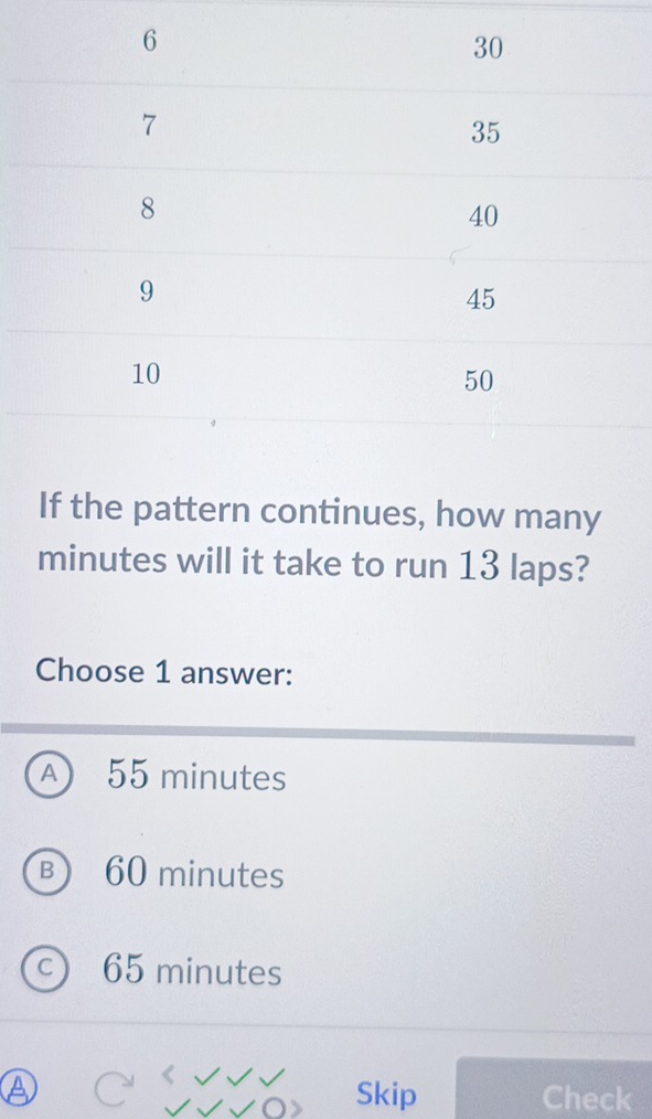 If the pattern continues, how many
minutes will it take to run 13 laps?
Choose 1 answer:
A 55 minutes
B 60 minutes
c 65 minutes
Skip Check