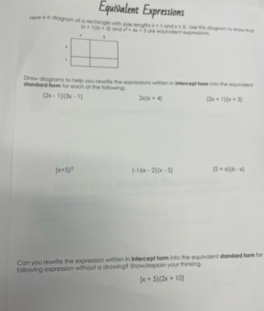 Equivalent Expressions 
Here is a diagram of a rectangle with side liengiths x=1 and x+3 Use this diagram to show that
(x+1)(x+3) and x^2+4x+3 are equivalent expressions. 
Draw diagrams to help you rewrite the expressions written in Infercept form into the equivalent 
standard form for each of the following:
(2x-1)(3x-1)
2x(x+4)
(2x+1)(x+3)
(x+5)^2
(-16x-2)(x-5)
(5+x)(6-x)
Can you rewrite the expression written in intercept form into the equivalent standard form for 
following expression without a drawing? Show/explain your thinking.
(x+5)(2x+10)
