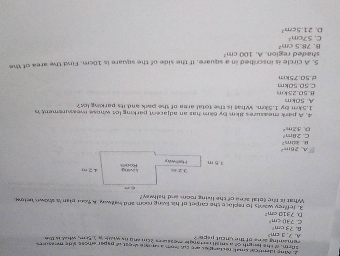 Nine identical small rectangles are cut from a square sheet of paper whose side measures
10cm. If the length of a small rectangle measures 2cm and its width is 1.5cm, what is the
remaining area of the uncut paper?
A. 7.3cm^2
B. 73cm^2
C. 730cm^2
D. 7310cm^2
3. Jeffrey wants to replace the carpet of his living room and hallway. A floor plan is shown below.
What is the total area of the living room and hallway?
A. 26m^2
B. 30m^2
C. 28m^2
D. 32m^2
4. A park measures 8km by 6km has an adjacent parking lot whose measurement is
1.5km by 1.5km. What is the total area of the park and its parking lot?
A. 50km
B. 50.25km
C. 50.50km
d. 50.75km
5. A circle is inscribed in a square. If the side of the square is 10cm. Find the area of the
shaded region. A. 100cm^2
B. 78.5cm^2
C. 57cm^2
D. 21.5cm^2