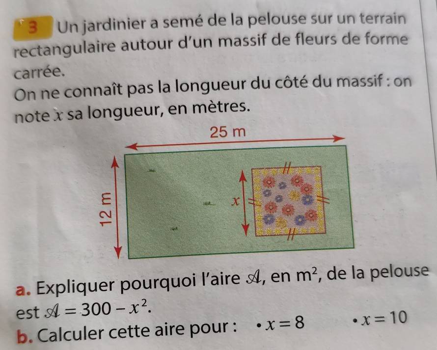 Un jardinier a semé de la pelouse sur un terrain 
rectangulaire autour d’un massif de fleurs de forme 
carrée. 
On ne connaît pas la longueur du côté du massif : on 
note x sa longueur, en mètres. 
a. Expliquer pourquoi l'aire A, en m^2 , de la pelouse 
est hat =300-x^2
b. Calculer cette aire pour : x=8
x=10