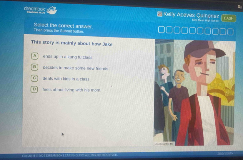 READING PLUS
dreambox Kelly Aceves Quinonez DASH
Mira Mesa High School
Select the correct answer.
Then press the Submit button.
This story is mainly about how Jake
A) ends up in a kung fu class.
B) decides to make some new friends.
C) deals with kids in a class.
D) feels about living with his mom.
Copyright @ 2025 DREAMBOX LEARNING, INC. ALL RIGHTS RESERVED. Privacy Policy