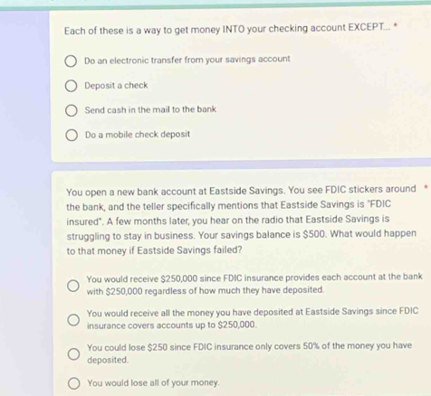 Each of these is a way to get money INTO your checking account EXCEPT... *
Do an electronic transfer from your savings account
Deposit a check
Send cash in the mail to the bank
Do a mobile check deposit
You open a new bank account at Eastside Savings. You see FDIC stickers around *
the bank, and the teller specifically mentions that Eastside Savings is "FDIC
insured". A few months later, you hear on the radio that Eastside Savings is
struggling to stay in business. Your savings balance is $500. What would happen
to that money if Eastside Savings failed?
You would receive $250,000 since FDIC insurance provides each account at the bank
with $250,000 regardless of how much they have deposited.
You would receive all the money you have deposited at Eastside Savings since FDIC
insurance covers accounts up to $250,000.
You could lose $250 since FDIC insurance only covers 50% of the money you have
deposited.
You would lose all of your money.