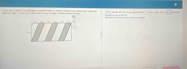 A sign has 3 identical parallelogram-shaped stripes as shown. Charles must outine each stripe with 
reffective tape. Is one roll of 154 inches of tape enough to finish the job? Explain amount he has on the roil. Yes, Chafes will have to use approximately □ inches of tape, which is more than the 
(Round to the nearest whole number as needed