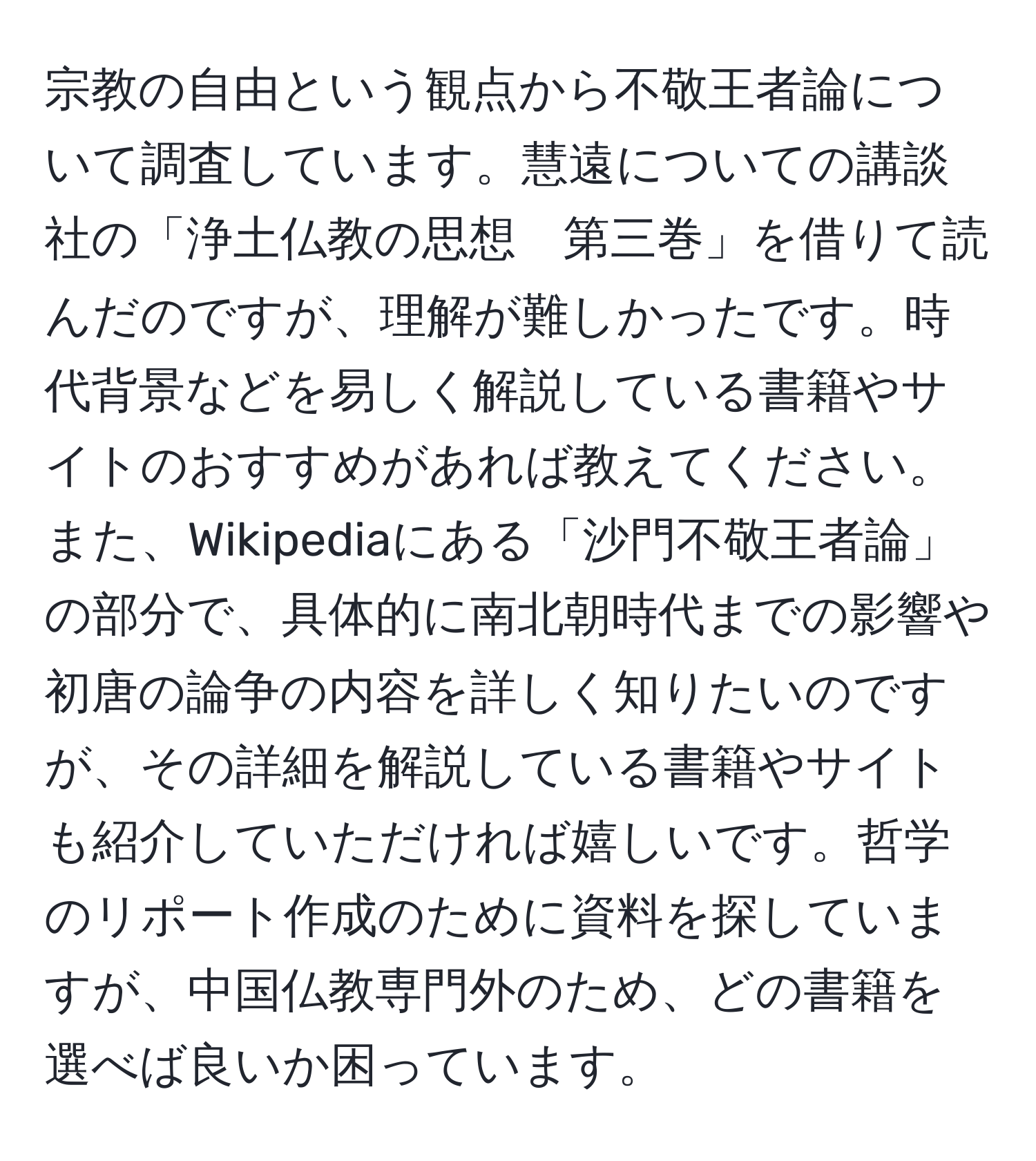 宗教の自由という観点から不敬王者論について調査しています。慧遠についての講談社の「浄土仏教の思想　第三巻」を借りて読んだのですが、理解が難しかったです。時代背景などを易しく解説している書籍やサイトのおすすめがあれば教えてください。また、Wikipediaにある「沙門不敬王者論」の部分で、具体的に南北朝時代までの影響や初唐の論争の内容を詳しく知りたいのですが、その詳細を解説している書籍やサイトも紹介していただければ嬉しいです。哲学のリポート作成のために資料を探していますが、中国仏教専門外のため、どの書籍を選べば良いか困っています。