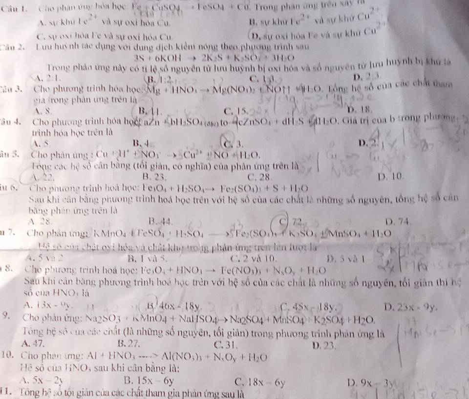 Cho phân ứng hóa học: F Ce+CuSO4to FeSO4+Cu Trong phân ứng trên xây là
A. sự khú 1e^(2+) và sự oxi hóa Cu. 1 . sykhorFe^(2+) và sự khử Cu^(2+).
C. sự oxi hóa Fe và sự oxỉ hóa Cu. De sự oxi hóa Fe và sự khử Cu^(2+)
Câu 2. Lưu huynh tác dụng với dụng dịch kiểm nóng theo phương trình sau
3S+6KOHto 2K_2S+K_2SO_3+3H_2O
Trong phản ứng này có tí lệ số nguyên tử lưu huỳnh bị oxi hóa và số nguyên tử lưu huynh bị khử là
A. 2:1. B. 1:2_ C. 133.
D. 2:3
Câu 3. Cho phương trình hóa học 3Mg+11NO_3to Mg(NO_3)_2+N O↑ +H-O. Tổng hệ số của các chấi tham
gia trong phản ứng trên là
A. S. B.  1 C. 15 D.18
*âu 4. Cho phương trình hóa học a n +bH_3SO_4 (dặo) to 4cZnSO₄ + dH S+H l_2O Giá trị của b trong phương
trình hóa học trên là
A. 5 B、4 C. 3. D.
âu 5. Cho phân ủng : Cu+2I^++NO_3^(-to 3Cu^2+)+NO+H_2O.
ổng các hc^2 số cân bằng (tối giản, có nghĩa) của phản ứng trên là
A.22. B. 23. C. 28 D. 10.
iu 6. Cho phương trình hoá học: Fe_1O_4+H_2SO_4to Fe_2(SO_4)_3+S+H_2O
Sau khi cân bằng phương trình hoá bọc trên với hệ số của các chất là những số nguyên, tổng hệ số cân
bāng phân ứng trên là
A. 28. B. 44. C 72. D. 74.
m 7. Cho phân ứng KMnO_4+FeSO_4+H_2SO_4= to SFe_2(SO_4)_3+K_2SO_4+MnSO_4+H_2O
Hệ số của chật oxi hóa và chất khở trong phản ứng trên lên lượt là
A. 5 và 2 B. I và 5. C.2 và 10. D. 5va11
8. Cho phương trình hoá học: Fe_3O_4+HNO_3to Fe(NO_3)_3+N_2O_y+H_2O
Sau khi cân băng phương trình hoá học trên với hệ số của các chất là những số nguyên, tối giản thi hệ
số của HNOi là
A. 13x-9y. 1. 46x-18y. C. 45x-18y D. 23x-9y.
9. Cho phản ứng: Na_2SO_3+KMnO_4+NaHSO_4to Na_2SO_4+MnSO_4+K_2SO_4+H_2O.
Tổng hệ số của các chất (là những số nguyên, tối giản) trong phương trình phản ứng là
A. 47. B. 27. C. 31. D. 23.
10. Cho phan ứng: Al+HNO_3to Al(NO_3)_3+N_xO_y+H_2O
Hệ số của HNO, sau khi cân bằng là:
A. 5x-2y B. 15x-6y C. 18x-6y D. 9x-3y
1 1. Tổng hệ số tội giản của các chất tham gia phản ứng sau là