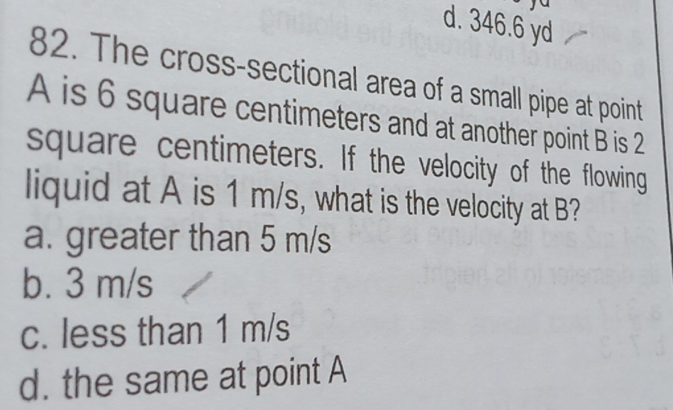 d. 346.6 yd
82. The cross-sectional area of a small pipe at point
A is 6 square centimeters and at another point B is 2
square centimeters. If the velocity of the flowing
liquid at A is 1 m/s, what is the velocity at B?
a. greater than 5 m/s
b. 3 m/s
c. less than 1 m/s
d. the same at point A