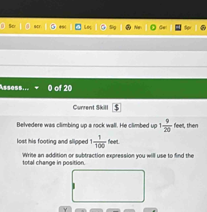 Ser scr sC Loc Sig Ne Ge! Spr 
Assess... of 20 
Current Skill $ 
Belvedere was climbing up a rock wall. He climbed up 1 9/20  feet, then 
lost his footing and slipped 1 1/100  feet. 
Write an addition or subtraction expression you will use to find the 
total change in position. 
Y