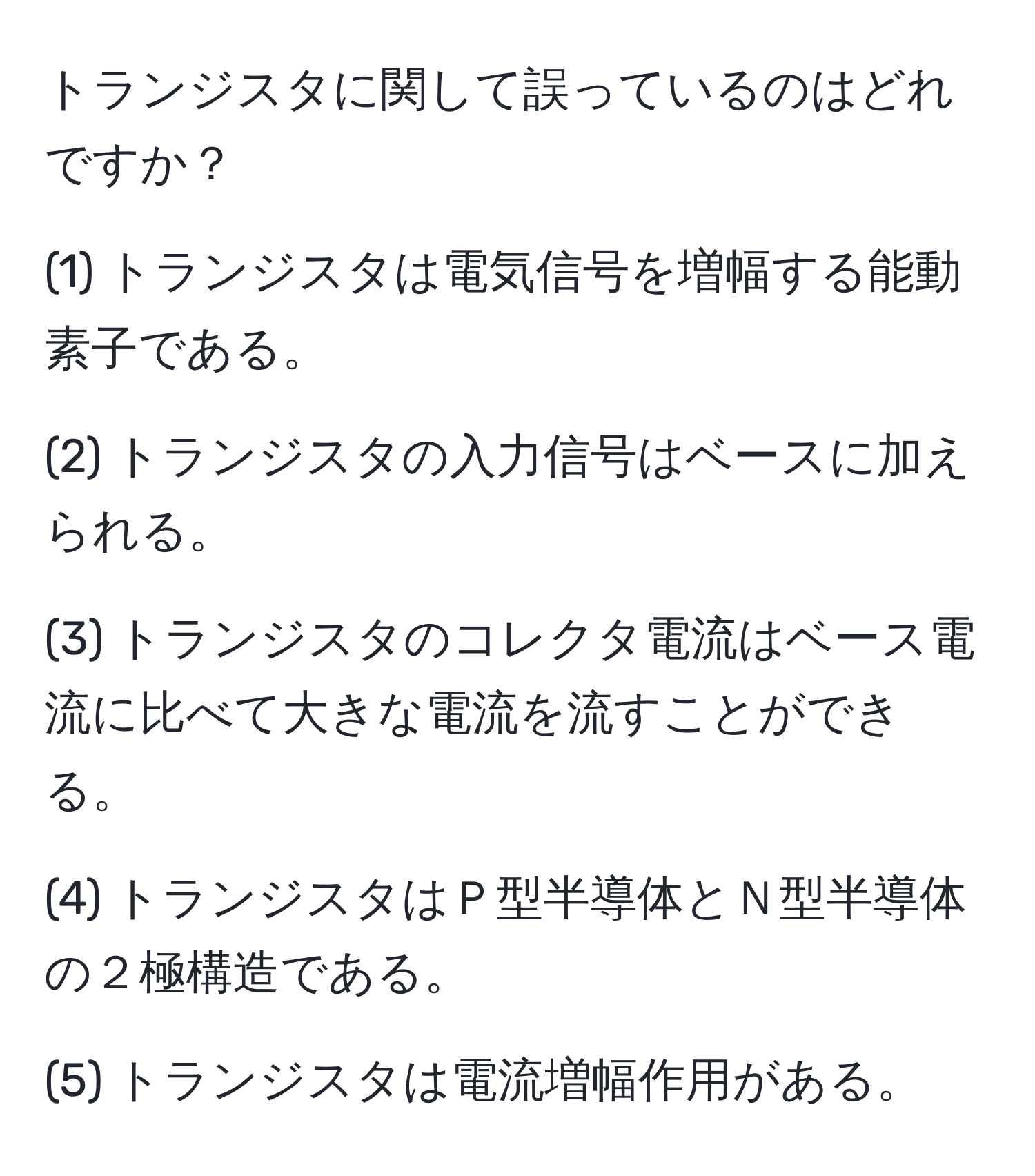 トランジスタに関して誤っているのはどれですか？

(1) トランジスタは電気信号を増幅する能動素子である。

(2) トランジスタの入力信号はベースに加えられる。

(3) トランジスタのコレクタ電流はベース電流に比べて大きな電流を流すことができる。

(4) トランジスタはＰ型半導体とＮ型半導体の２極構造である。

(5) トランジスタは電流増幅作用がある。