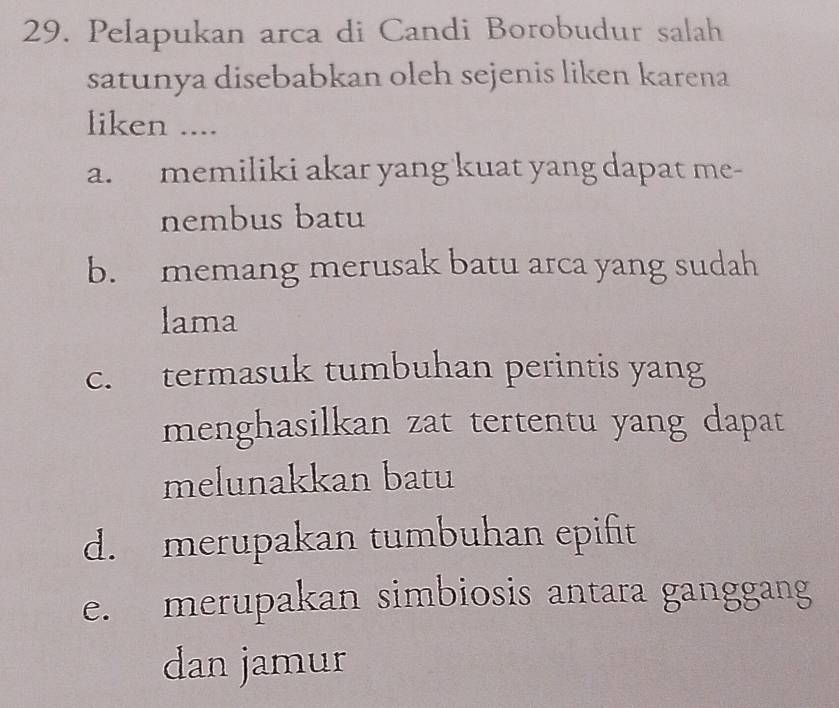 Pelapukan arca di Candi Borobudur salah
satunya disebabkan oleh sejenis liken karena
liken ....
a. memiliki akar yang kuat yang dapat me-
nembus batu
b. memang merusak batu arca yang sudah
lama
c. termasuk tumbuhan perintis yang
menghasilkan zat tertentu yang dapat
melunakkan batu
d. merupakan tumbuhan epifit
e. merupakan simbiosis antara ganggang
dan jamur