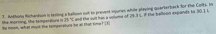 Anthony Richardson is testing a balloon suit to prevent injuries while playing quarterback for the Colts. In 
the morning, the temperature is 25°C and the suit has a volume of 29.3 L. If the balloon expands to 30.1 L
by noon, what must the temperature be at that time? [3]