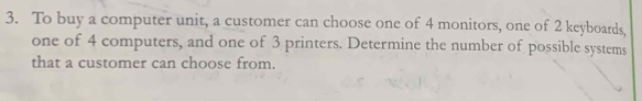 To buy a computer unit, a customer can choose one of 4 monitors, one of 2 keyboards, 
one of 4 computers, and one of 3 printers. Determine the number of possible systems 
that a customer can choose from.