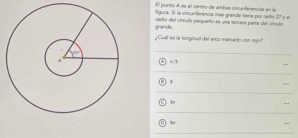 El punto A es el centro de ambas circunferencias en la
figura. Si la circunferencia mas grande tiene por radio 27 y el
radio del círculo pequeño es una tercera parte del círculo
grande.
¿Cuál es la longitud del arco marcado con rojo?
π/3
A
B 9
C 3π
D 9π