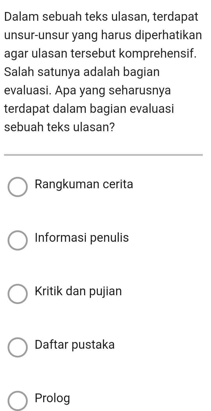 Dalam sebuah teks ulasan, terdapat
unsur-unsur yang harus diperhatikan
agar ulasan tersebut komprehensif.
Salah satunya adalah bagian
evaluasi. Apa yang seharusnya
terdapat dalam bagian evaluasi
sebuah teks ulasan?
Rangkuman cerita
Informasi penulis
Kritik dan pujian
Daftar pustaka
Prolog