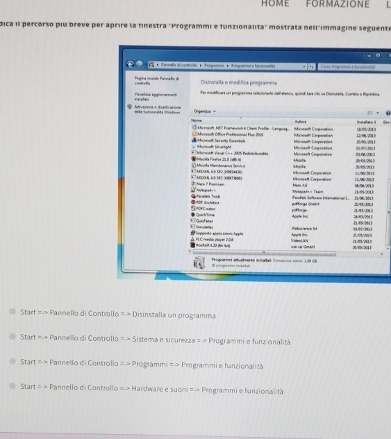 HOME FORMAZIONE
dica il percorso piu breve per aprire la finestra 'Programmi e funzionalita' mostrata nell'ımmagine seguente
na.
Die
Start =-> Pannello di Controllo =-> Disinstalla un programma
Start: =-> Pannello di Controllo =-> Sistema e sicurezza =-> Programmi e funzionalità
Start =-> Pannello di Controllo =-> Programmi =-> Programmi e funzionalità
Start =-> Pannello di Controllo =-> Hardware e suoni =-> Programmi e funzionalità