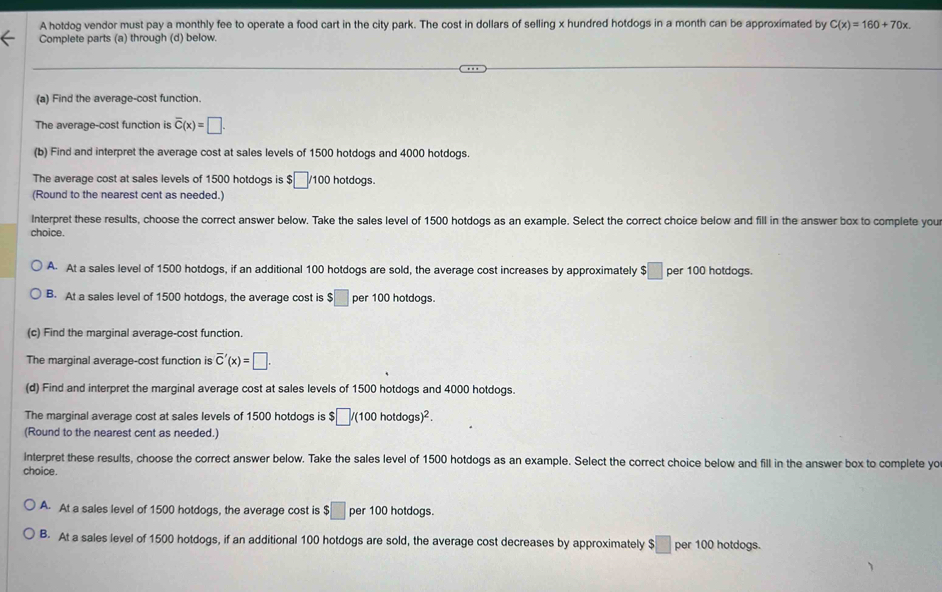 A hotdog vendor must pay a monthly fee to operate a food cart in the city park. The cost in dollars of selling x hundred hotdogs in a month can be approximated by C(x)=160+70x. 
Complete parts (a) through (d) below.
(a) Find the average-cost function.
The average-cost function is overline C(x)=□. 
(b) Find and interpret the average cost at sales levels of 1500 hotdogs and 4000 hotdogs.
The average cost at sales levels of 1500 hotdogs is $ □ /100 hotdogs.
(Round to the nearest cent as needed.)
Interpret these results, choose the correct answer below. Take the sales level of 1500 hotdogs as an example. Select the correct choice below and fill in the answer box to complete you
choice.
A. At a sales level of 1500 hotdogs, if an additional 100 hotdogs are sold, the average cost increases by approximately $□ per 100 hotdogs.
B. At a sales level of 1500 hotdogs, the average cost is $□ per 100 hotdogs.
(c) Find the marginal average-cost function
The marginal average-cost function is overline C'(x)=□. 
(d) Find and interpret the marginal average cost at sales levels of 1500 hotdogs and 4000 hotdogs.
The marginal average cost at sales levels of 1500 hotdogs is $ □ /(100hotdogs)^2. 
(Round to the nearest cent as needed.)
Interpret these results, choose the correct answer below. Take the sales level of 1500 hotdogs as an example. Select the correct choice below and fill in the answer box to complete yo
choice.
A. At a sales level of 1500 hotdogs, the average cost is $□ per 100 hotdogs.
B. At a sales level of 1500 hotdogs, if an additional 100 hotdogs are sold, the average cost decreases by approximately ! $□ per 100 hotdogs.