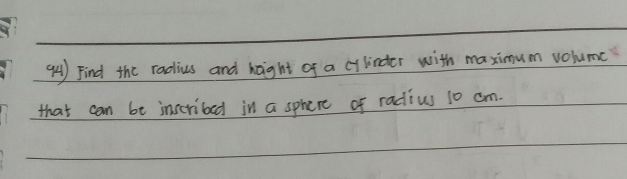 Find the radius and haight of a cylindter with maximum volumc 
that can be inscribed in a sphere of radius 10 cm.