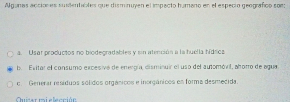 Algunas acciones sustentables que disminuyen el impacto humano en el especio geográfico son:
a. Usar productos no biodegradables y sin atención a la huella hídrica
b. Evitar el consumo excesivo de energía, disminuir el uso del automóvil, ahorro de agua.
c. Generar resíduos sólidos orgánicos e inorgánicos en forma desmedida.
Ouitar mi elección