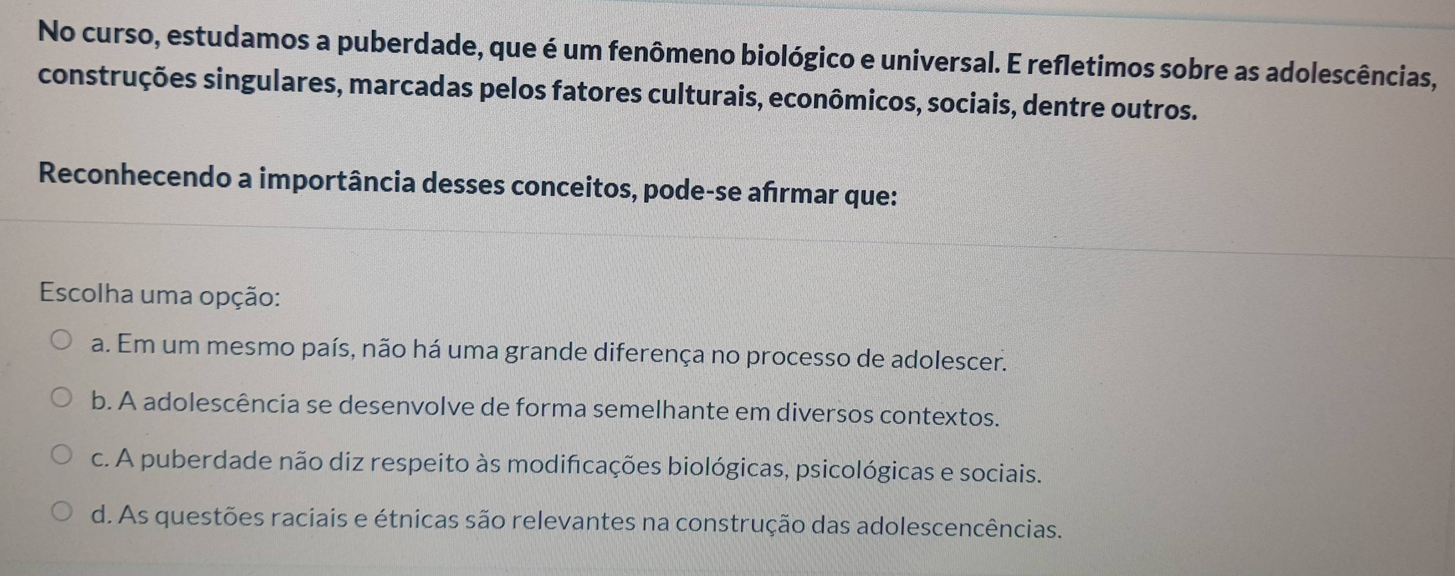 No curso, estudamos a puberdade, que é um fenômeno biológico e universal. E refletimos sobre as adolescências,
construções singulares, marcadas pelos fatores culturais, econômicos, sociais, dentre outros.
Reconhecendo a importância desses conceitos, pode-se afırmar que:
Escolha uma opção:
a. Em um mesmo país, não há uma grande diferença no processo de adolescer.
b. A adolescência se desenvolve de forma semelhante em diversos contextos.
c. A puberdade não diz respeito às modifcações biológicas, psicológicas e sociais.
d. As questões raciais e étnicas são relevantes na construção das adolescencências.