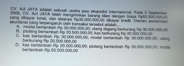 AJI JAYA adalah sebuah usaha jasa ekspedisi internasional. Pada 5 September
2008, CV. AJI JAYA telah mengirimkan barang klien dengan biaya Rp50.500.000,00
yang dibayar tunai, dan sisanya Rp30.000.000,00 dibayar kredit. Elemen persamaan
akuntansi yang terpengaruh oleh transaksi tersebut adalah....
A. modal bertambah Rp 30.000.000,00; utang dagang berkurang Rp 30.000.000,00
B. piutang bertambah Rp 20.500.000,00; kas berkurang Rp 20.500.000,00
C. kas bertambah Rp 30.000.000,00; modal bertambah Rp 30.000.000,00; utang
berkurang Rp 20.500.000,00
D. kas bertambah Rp 20.500.000,00; piutang bertambah Rp 30.000.000,00; modal
bertambah Rp.50.500.000,00